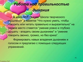 41
Работа над правильностью
дыхания
В книге М.Р. Львова “Школа творческого
мышления” в памятке “Что нужно уметь, чтобы
говорить или читать правильно и выразительно” на
первое место ставятся “умение ровно и глубоко
дышать - владеть своим дыханием” и “умение
говорить звонко, громко, но без крика”.
Формировать навык владения дыханием и
голосом я предлагаю с помощью следующих
упражнений.
 