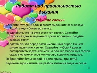 42
Работа над правильностью
дыхания
«Задуйте свечу»
Сделайте глубокий вдох и разом выдохните весь воздух.
Задуйте одну большую свечку.
Представьте, что на руке стоят три свечки. Сделайте
глубокий вдох и выдохните тремя порциями. Задуйте
каждую свечу.
Представьте, что перед вами именинный пирог. На нем
много маленьких свечек. Сделайте глубокий вдох и
постарайтесь задуть как можно больше маленьких свечек,
сделав максимальное количество коротких выдохов.
Побрызгайте белье водой (в один прием, три, пять)
Глубокий вдох и имитация разбрызгивания воды на белье.
 