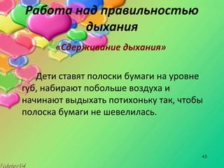 43
Работа над правильностью
дыхания
«Сдерживание дыхания»
Дети ставят полоски бумаги на уровне
губ, набирают побольше воздуха и
начинают выдыхать потихоньку так, чтобы
полоска бумаги не шевелилась.
 