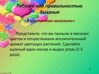 44
Работа над правильностью
дыхания
«В цветочном магазине»
Представьте, что вы пришли в магазин
цветов и почувствовали восхитительный
аромат цветущих растений. Сделайте
шумный вдох носом и выдох ртом (2-3
раза).
 