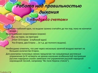 45
Работа над правильностью
дыхания
«Выдох со счетом»
Сделайте глубокий вдох, на выдохе громко считайте до тех пор, пока не кончится
воздух.
Использование скороговорки (хором):
Как на горке, на пригорке
Стоят 33 Егорки (глубокий вдох)
Раз Егорка, два Егорка ... (и т.д. до полного выдоха).
Необходимо отметить, что уже через несколько занятий воздуха хватает на
большее количество Егорок.
Для разогрева голосовых связок предлагаю так называемые распевные
упражнения (в III четверти на уроках изучения особенностей построения
русских народных сказок заменяли эти упражнения русской народной
хороводной песней, например “Во поле береза стояла”).
 