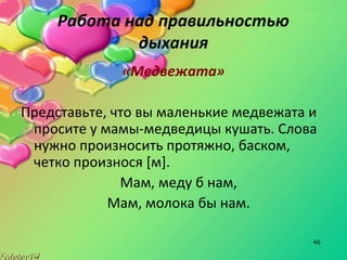 46
Работа над правильностью
дыхания
«Медвежата»
Представьте, что вы маленькие медвежата и
просите у мамы-медведицы кушать. Слова
нужно произносить протяжно, баском,
четко произнося [м].
Мам, меду б нам,
Мам, молока бы нам.
 