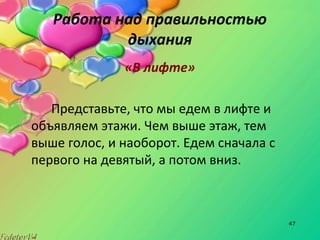 47
Работа над правильностью
дыхания
«В лифте»
Представьте, что мы едем в лифте и
объявляем этажи. Чем выше этаж, тем
выше голос, и наоборот. Едем сначала с
первого на девятый, а потом вниз.
 