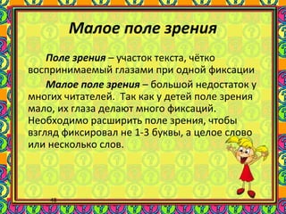 48
Малое поле зрения
Поле зрения – участок текста, чётко
воспринимаемый глазами при одной фиксации
Малое поле зрения – большой недостаток у
многих читателей. Так как у детей поле зрения
мало, их глаза делают много фиксаций.
Необходимо расширить поле зрения, чтобы
взгляд фиксировал не 1-3 буквы, а целое слово
или несколько слов.
 