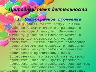 5
Природный темп деятельности
1. Многократное прочтение
Вы читаете текст вслух. Затем
ребенок читает этот же рассказ в
течение одной минуты. Закончив
чтение, ребенок отмечает место в
тексте, до которого он успел
прочитать. Затем следует повторное
чтение этого же текста, и снова по
истечении минуты ребенок отмечает
количество прочитанных слов.
Естественно, во второй раз удается
прочитать больше. Пусть ребенок
повторит чтение несколько раз до тех
пор, пока количество прочитанных
слов не переста­нет увеличиваться.
 