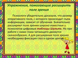 51
Упражнения, помогающие расширить
поле зрения
Психологи убедительно доказали, что размер
оперативного поля, с которого происходит съем
информации, зависит от обучения. Значительно
расширяют поле зрения широко известные у
психологов цифровые таблицы Шульте. Но при
работе с ними глаза читающего движутся
скачкообразно. А для расширения поля зрения
необходима фиксация глаз в одном центре.
 