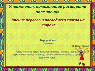 53
Упражнения, помогающие расширить
поле зрения
Чтение первого и последнего слогов на
строке.
Барсучий нос
(отрывок)
К. Паустовский
… Через полчаса зверь высунул из травы мокрый черный нос,
похожий на свиной пятачок, нос долго нюхал воздух и дрожал
от жадности…
 