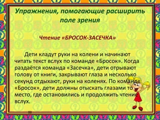 59
Упражнения, помогающие расширить
поле зрения
Чтение «БРОСОК-ЗАСЕЧКА»
Дети кладут руки на колени и начинают
читать текст вслух по команде «Бросок». Когда
раздаётся команда «Засечка», дети отрывают
голову от книги, закрывают глаза и несколько
секунд отдыхают, руки на коленях. По команде
«Бросок», дети должны отыскать глазами то
место, где остановились и продолжить чтение
вслух.
 
