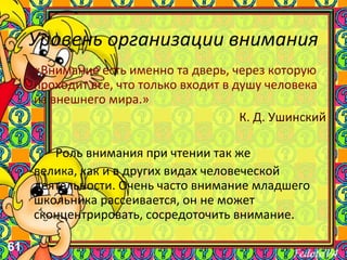 61
Уровень организации внимания
«Внимание есть именно та дверь, через которую
проходит все, что только входит в душу человека
из внешнего мира.»
К. Д. Ушинский
Роль внимания при чтении так же
велика, как и в других видах человеческой
деятельности. Очень часто внимание младшего
школьника рассеивается, он не может
сконцентрировать, сосредоточить внимание.
 
