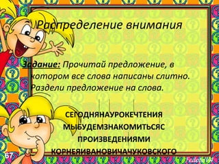 67
Распределение внимания
Задание: Прочитай предложение, в
котором все слова написаны слитно.
Раздели предложение на слова.
СЕГОДНЯНАУРОКЕЧТЕНИЯ
МЫБУДЕМЗНАКОМИТЬСЯС
ПРОИЗВЕДЕНИЯМИ
КОРНЕЯИВАНОВИЧАЧУКОВСКОГО
 