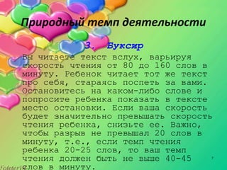 7
Природный темп деятельности
3. Буксир
Вы читаете текст вслух, варьируя
скорость чтения от 80 до 160 слов в
минуту. Ребенок читает тот же текст
про себя, стараясь поспеть за вами.
Остановитесь на каком­либо слове и
попросите ребенка показать в тексте
место остановки. Если ваша скорость
будет значительно превышать скорость
чтения ребенка, снизьте ее. Важно,
чтобы разрыв не превышал 20 слов в
минуту, т.е., если темп чтения
ребенка 20­25 слов, то ваш темп
чтения должен быть не выше 40­45
слов в минуту.
 