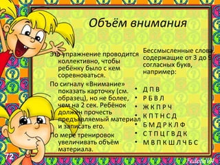 72
Объём внимания
Бессмысленные слова,
содержащие от 3 до 9
согласных букв,
например:
• Д П В
• Р Б В Л
• Ж К П Р Ч
• К П Т Н С Д
• Б М Д Р К Л Ф
• С Т П Ц Г В Д К
• М В П К Ш Л Ч Б С
Это упражнение проводится
коллективно, чтобы
ребёнку было с кем
соревноваться.
По сигналу «Внимание»
показать карточку (см.
образец), но не более,
чем на 2 сек. Ребёнок
должен прочесть
предъявляемый материал
и записать его.
По мере тренировок
увеличивать объём
материала.
 