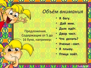 73
Объём внимания
Предложения,
Содержащие от 5 до
16 букв, например:
• Я бегу.
• Дай мне.
• Дым идёт.
• Двор чист.
• Что делать?
• Ученье - свет.
• Я плыву.
• Птица поёт.
 