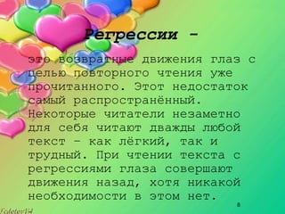 8
Регрессии -
это возвратные движения глаз с
целью повторного чтения уже
прочитанного. Этот недостаток
самый распространённый.
Некоторые читатели незаметно
для себя читают дважды любой
текст – как лёгкий, так и
трудный. При чтении текста с
регрессиями глаза совершают
движения назад, хотя никакой
необходимости в этом нет.
 