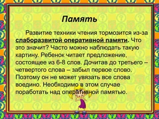 86
Память
Развитие техники чтения тормозится из-за
слаборазвитой оперативной памяти. Что
это значит? Часто можно наблюдать такую
картину. Ребенок читает предложение,
состоящее из 6-8 слов. Дочитав до третьего –
четвертого слова – забыл первое слово.
Поэтому он не может увязать все слова
воедино. Необходимо в этом случае
поработать над оперативной памятью.
 