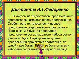 88
Диктанты И.Т.Федоренко
В каждом из 18 диктантов, предложенных
профессором, имеются шесть предложений.
Особенность их такова: если первое
предложение содержит всего два слова –
“Тает снег” и 8 букв, то последнее
предложение восемнадцатого набора состоит
уже из 46 букв. Наращивание длины
предложения происходит постепенно, по
одной - две буквы. Время работы со всеми
наборами составляет примерно 2 месяца.
 