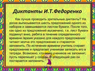 89
Диктанты И.Т.Федоренко
Как лучше проводить зрительные диктанты? На
доске выписываются шесть предложений одного из
наборов и завешиваются листом бумаги. После того,
как одно из предложений высвечено, т.е. лист бумаги
подвинут вниз, ребята в течение определенного
времени /время указано для каждого предложения/
читают молча это предложение и стараются
запомнить. По истечении времени учитель стирает
предложение и предлагает ученикам записать его в
тетради. Возможно, кто-то из учеников не запомнит,
пусть перепишет у соседа. В следующий раз он
постарается запомнить.
 