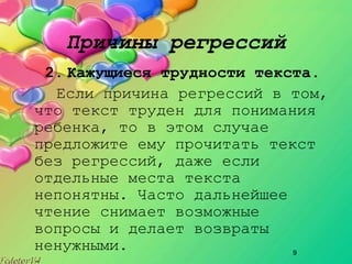 9
Причины регрессий
2. Кажущиеся трудности текста.
Если причина регрессий в том,
что текст труден для понимания
ребенка, то в этом случае
предложите ему прочитать текст
без регрессий, даже если
отдельные места текста
непонятны. Часто дальнейшее
чтение снимает возможные
вопросы и делает возвраты
ненужными.
 