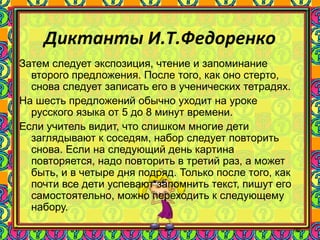 90
Диктанты И.Т.Федоренко
Затем следует экспозиция, чтение и запоминание
второго предложения. После того, как оно стерто,
снова следует записать его в ученических тетрадях.
На шесть предложений обычно уходит на уроке
русского языка от 5 до 8 минут времени.
Если учитель видит, что слишком многие дети
заглядывают к соседям, набор следует повторить
снова. Если на следующий день картина
повторяется, надо повторить в третий раз, а может
быть, и в четыре дня подряд. Только после того, как
почти все дети успевают запомнить текст, пишут его
самостоятельно, можно переходить к следующему
набору.
 