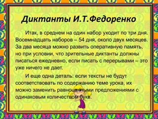 91
Диктанты И.Т.Федоренко
Итак, в среднем на один набор уходит по три дня.
Восемнадцать наборов – 54 дня, около двух месяцев.
За два месяца можно развить оперативную память,
но при условии, что зрительные диктанты должны
писаться ежедневно, если писать с перерывами – это
уже ничего не дает.
И еще одна деталь: если тексты не будут
соответствовать по содержанию теме урока, их
можно заменить равноценными предложениями с
одинаковым количеством букв.
 