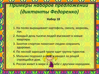 95
Примеры наборов предложений
(диктанты Федоренко)
Набор 18
1. На полях выращивают картофель, свеклу, морковь,
лук.
2. Каждый день тысячи людей въезжают в новые
квартиры
3. Занятия спортом помогают людям сохранить
здоровье.
4. По лесной заросшей тропе идет группа туристов.
5. Мальчик подошел к окну и увидел за рощей
строящийся дом.
6. Россия живет в мире и дружбе с другими народами.
 