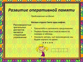 96
Развитие оперативной памяти
Разновидностью
зрительных
диктантов
является
следующее
упражнение:
Предложение на доске:
Наташа отдала Свете одну вафлю.
• Прочитайте и запомните предложение.
• Первые буквы всех слов вставьте по
порядку в таблицу.
• Назовите автора, чьё произведение мы
будем изучать на уроке.
н о с о в
 