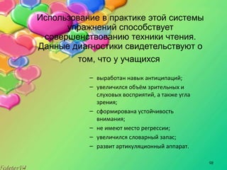 98
Использование в практике этой системы
упражнений способствует
совершенствованию техники чтения.
Данные диагностики свидетельствуют о
том, что у учащихся
– выработан навык антиципаций;
– увеличился объём зрительных и
слуховых восприятий, а также угла
зрения;
– сформирована устойчивость
внимания;
– не имеют место регрессии;
– увеличился словарный запас;
– развит артикуляционный аппарат.
 