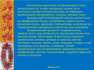 Постепенно крестьяне из Петриковки стали
расписывать не только интерьеры домов, но и
наносили художественную роспись на народные
музыкальные инструменты, сундуки, веялки, сани.
Прекрасный петриковский цветок распустился
на фарфоровом блюде, волшебным узором окутал
шёлковую ткань, ценными самоцветами засветился на
лакированной поверхности шкатулки для сувениров.
Петриковский орнамент современности,
прежде всего, характеризуется преимущественно как
растительный, цветочный. В нём нашли широкое
применение мотивы луговых и садовых цветов:
василька, мальвы, пиона, розы, георгина, астры, а ещё
винограда, ягод калины, клубники. Также
характерным для петриковского орнамента является
изображение листьев папоротника, ажурной перистой
листвы и бутонов.
 