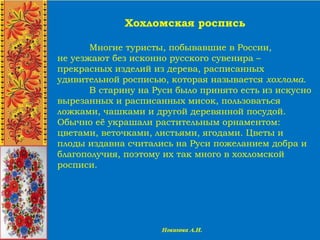 Хохломская роспись
Многие туристы, побывавшие в России,
не уезжают без исконно русского сувенира –
прекрасных изделий из дерева, расписанных
удивительной росписью, которая называется хохлома.
В старину на Руси было принято есть из искусно
вырезанных и расписанных мисок, пользоваться
ложками, чашками и другой деревянной посудой.
Обычно её украшали растительным орнаментом:
цветами, веточками, листьями, ягодами. Цветы и
плоды издавна считались на Руси пожеланием добра и
благополучия, поэтому их так много в хохломской
росписи.
 