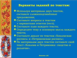 Варианты заданий по текстам:
 Используя материалы двух текстов,
составьте сложноподчинённые
предложения;
 Составьте вопросы к текстам
с вариантами ответов (тест);
 Составьте план каждого текста;
 Определите тему и основную мысль каждого
текста;
 Составьте диалог по текстам «Хохломская
роспись» и «Петриковская роспись»;
 По материалам двух текстов составьте свой
текст «Хохлома и Петриковка: сходство и
различие».
 