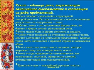 Текст – единица речи, выражающая
законченное высказывание и состоящая
из ряда предложений.
Текст обладает смысловой и структурной
завершённостью. Все предложения в тексте подчинены
раскрытию его содержания – темы.
Обычно текст – это письменная форма речи, но
бывает и форме устной, разговорной речи.
Текст может быть в форме монолога и диалога.
Любой текст разделён на отдельные значимые части,
обычно состоящие из нескольких предложений. Каждая
такая часть начинается с красной строки и называется
абзац.
Текст имеет или может иметь заглавие, которое
выражает тему или главную мысль текста.
Текст всегда оформляется стилистически: как
разговорный, научный, официально-деловой,
публицистический или художественный.

Единство стиля – важнейший признак текста.
 