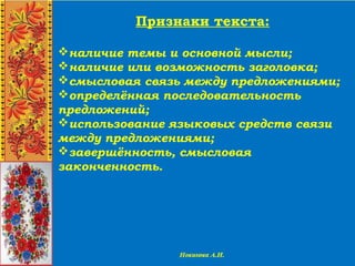 Признаки текста:
наличие темы и основной мысли;
наличие или возможность заголовка;
смысловая связь между предложениями;
определённая последовательность
предложений;
использование языковых средств связи
между предложениями;
завершённость, смысловая
законченность.
 