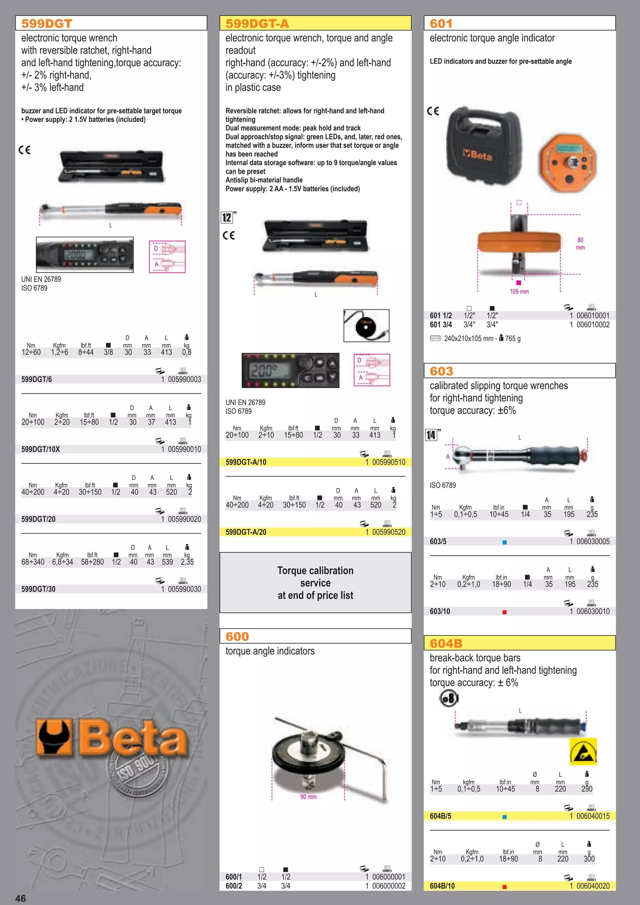 46
599DGT
electronic torque wrench
with reversible ratchet, right-hand
and left-hand tightening,torque accuracy:
+/- 2% right-hand,
+/- 3% left-hand
buzzer and LED indicator for pre-settable target torque
• Power supply: 2 1.5V batteries (included)
Nm Kgfm lbf.ft 
D
mm
A
mm
L
mm

kg
12÷60 1,2÷6 8÷44 3/8 30 33 413 0,8
 
599DGT/6 1 005990003
UNI EN 26789
ISO 6789
D
A
L

 
599DGT/10X 1 005990010
Nm Kgfm lbf.ft 
D
mm
A
mm
L
mm

kg
20÷100 2÷20 15÷80 1/2 30 37 413 1
 
599DGT/20 1 005990020
Nm Kgfm lbf.ft 
D
mm
A
mm
L
mm

kg
40÷200 4÷20 30÷150 1/2 40 43 520 2
 
599DGT/30 1 005990030
Nm Kgfm lbf.ft 
D
mm
A
mm
L
mm

kg
68÷340 6,8÷34 58÷280 1/2 40 43 539 2,35
600
torque angle indicators
   
600/1 1/2 1/2 1 006000001
600/2 3/4 3/4 1 006000002
90 mm
601
electronic torque angle indicator
LED indicators and buzzer for pre-settable angle
   
601 1/2 1/2" 1/2" 1 006010001
601 3/4 3/4" 3/4" 1 006010002
  240x210x105 mm -  765 g
109 mm
80
mm



603
calibrated slipping torque wrenches
for right-hand tightening
torque accuracy: ±6%
Nm Kgfm lbf.in 
A
mm
L
mm

g
1÷5 0,1÷0,5 10÷45 1/4 35 195 235
 
603/5 ■ 1 006030005
ISO 6789
L
A

 
603/10 ■ 1 006030010
Nm Kgfm lbf.in 
A
mm
L
mm

g
2÷10 0,2÷1,0 18÷90 1/4 35 195 235
599DGT-A
electronic torque wrench, torque and angle
readout
right-hand (accuracy: +/-2%) and left-hand
(accuracy: +/-3%) tightening
in plastic case
Reversible ratchet: allows for right-hand and left-hand
tightening
Dual measurement mode: peak hold and track
Dual approach/stop signal: green LEDs, and, later, red ones,
matched with a buzzer, inform user that set torque or angle
has been reached
Internal data storage software: up to 9 torque/angle values
can be preset
Antislip bi-material handle
Power supply: 2 AA - 1.5V batteries (included)
Nm Kgfm lbf.ft 
D
mm
A
mm
L
mm

kg
20÷100 2÷10 15÷80 1/2 30 33 413 1
 
599DGT-A/10 1 005990510
UNI EN 26789
ISO 6789
D
A
L


 
599DGT-A/20 1 005990520
Nm Kgfm lbf.ft 
D
mm
A
mm
L
mm

kg
40÷200 4÷20 30÷150 1/2 40 43 520 2
604B
break-back torque bars
for right-hand and left-hand tightening
torque accuracy: ± 6%
Nm kgfm lbf.in
Ø
mm
L
mm

g
1÷5 0,1÷0,5 10÷45 8 220 290
 
604B/5 ■ 1 006040015
L
 
604B/10 ■ 1 006040020
Nm Kgfm lbf.in
Ø
mm
L
mm

g
2÷10 0,2÷1,0 18÷90 8 220 300
Torque calibration
service
at end of price list
 