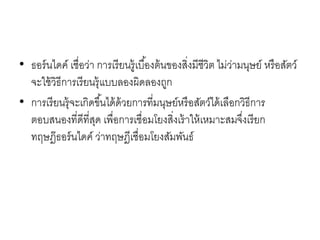 • ธอร์นไดค์ เชื่อว่า การเรียนรู้เบื้องต้นของสิ่งมีชีวิต ไม่ว่ามนุษย์ หรือสัตว์
จะใช้วิธีการเรียนรุ้แบบลองผิดลองถูก
• การเรียนรุ้จะเกิดขึ้นได้ด้วยการที่มนุษย์หรือสัตว์ได้เลือกวิธีการ
ตอบสนองที่ดีที่สุด เพื่อการเชื่อมโยงสิ่งเร้าให้เหมาะสมจึ่งเรียก
ทฤษฎ๊ธอร์นไดค์ ว่าทฤษฎีเชื่อมโยงสัมพันธ์
 