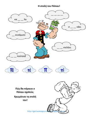 http://gia1sxoleiopourokarei.blogspot.com.cy/
Η στολή του Πόπαυ!
__ __ πούτσια
__ __ ντελόνι
σ __ __ νάκι
κα __ __ λο
__ __ __ __
__ ουκάμισο
Πώς θα πήγαινε ο
Πόπαυ σχολείο;
Χρωμάτισε τη στολή
του!
 