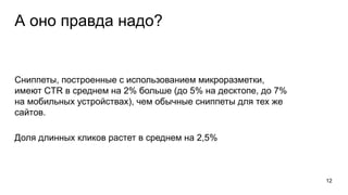 А оно правда надо?
Сниппеты, построенные с использованием микроразметки,
имеют CTR в среднем на 2% больше (до 5% на десктопе, до 7%
на мобильных устройствах), чем обычные сниппеты для тех же
сайтов.
Доля длинных кликов растет в среднем на 2,5%
12
 