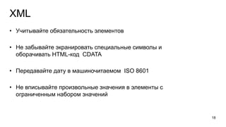 XML
• Учитывайте обязательность элементов
• Не забывайте экранировать специальные символы и
оборачивать HTML-код CDATA
• Передавайте дату в машиночитаемом ISO 8601
• Не вписывайте произвольные значения в элементы с
ограниченным набором значений
18
 
