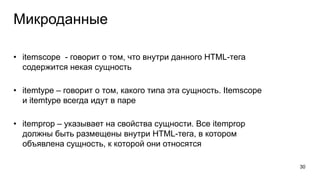 Микроданные
• itemscope - говорит о том, что внутри данного HTML-тега
содержится некая сущность
• itemtype – говорит о том, какого типа эта сущность. Itemscope
и itemtype всегда идут в паре
• itemprop – указывает на свойства сущности. Все itemprop
должны быть размещены внутри HTML-тега, в котором
объявлена сущность, к которой они относятся
30
 