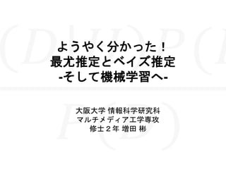 ようやく分かった！
最尤推定とベイズ推定
-そして機械学習へ-
大阪大学 情報科学研究科
マルチメディア工学専攻
修士２年 増田 彬
 