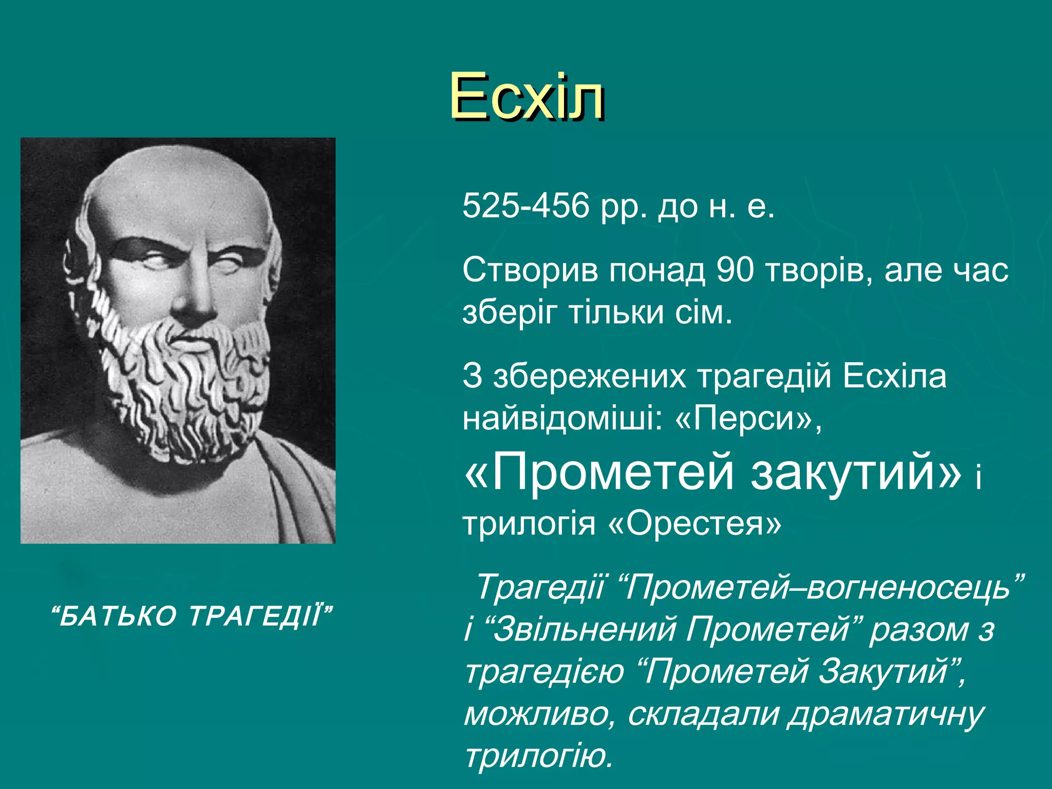 ЕсхілЕсхіл
525-456 рр. до н. е.
Створив понад 90 творів, але час
зберіг тільки сім.
З збережених трагедій Есхіла
найвідоміші: «Перси»,
«Прометей закутий» і
трилогія «Орестея»
Трагедії “Прометей–вогненосець”
і “Звільнений Прометей” разом з
трагедією “Прометей Закутий”,
можливо, складали драматичну
трилогію.
“БАТЬКО ТРАГЕДІЇ”
 