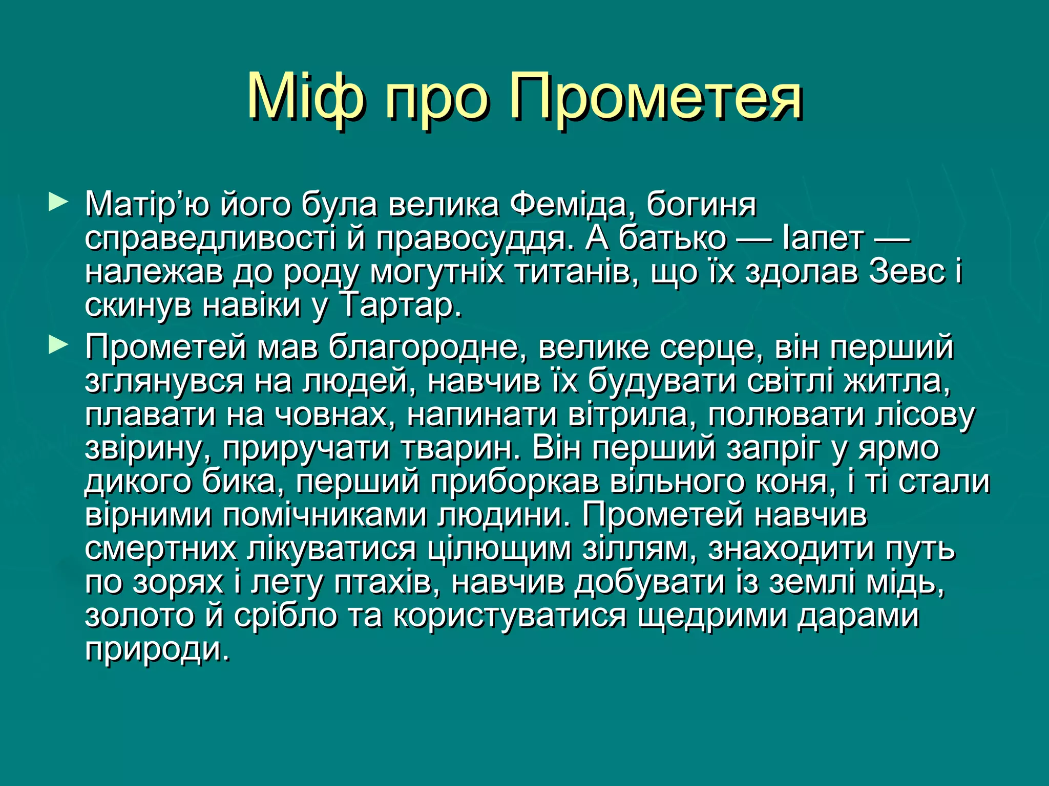 Міф про ПрометеяМіф про Прометея
► Матір’ю його була велика Феміда, богиняМатір’ю його була велика Феміда, богиня
справедливості й правосуддя. А батько — Іапет —справедливості й правосуддя. А батько — Іапет —
належав до роду могутніх титанів, що їх здолав Зевс іналежав до роду могутніх титанів, що їх здолав Зевс і
скинув навіки у Тартар. скинув навіки у Тартар. 
► Прометей мав благородне, велике серце, він першийПрометей мав благородне, велике серце, він перший
зглянувся на людей, навчив їх будувати світлі житла,зглянувся на людей, навчив їх будувати світлі житла,
плавати на човнах, напинати вітрила, полювати лісовуплавати на човнах, напинати вітрила, полювати лісову
звірину, приручати тварин. Він перший запріг у ярмозвірину, приручати тварин. Він перший запріг у ярмо
дикого бика, перший приборкав вільного коня, і ті сталидикого бика, перший приборкав вільного коня, і ті стали
вірними помічниками людини. Прометей навчиввірними помічниками людини. Прометей навчив
смертних лікуватися цілющим зіллям, знаходити путьсмертних лікуватися цілющим зіллям, знаходити путь
по зорях і лету птахів, навчив добувати із землі мідь,по зорях і лету птахів, навчив добувати із землі мідь,
золото й срібло та користуватися щедрими дарамизолото й срібло та користуватися щедрими дарами
природи. природи. 
 