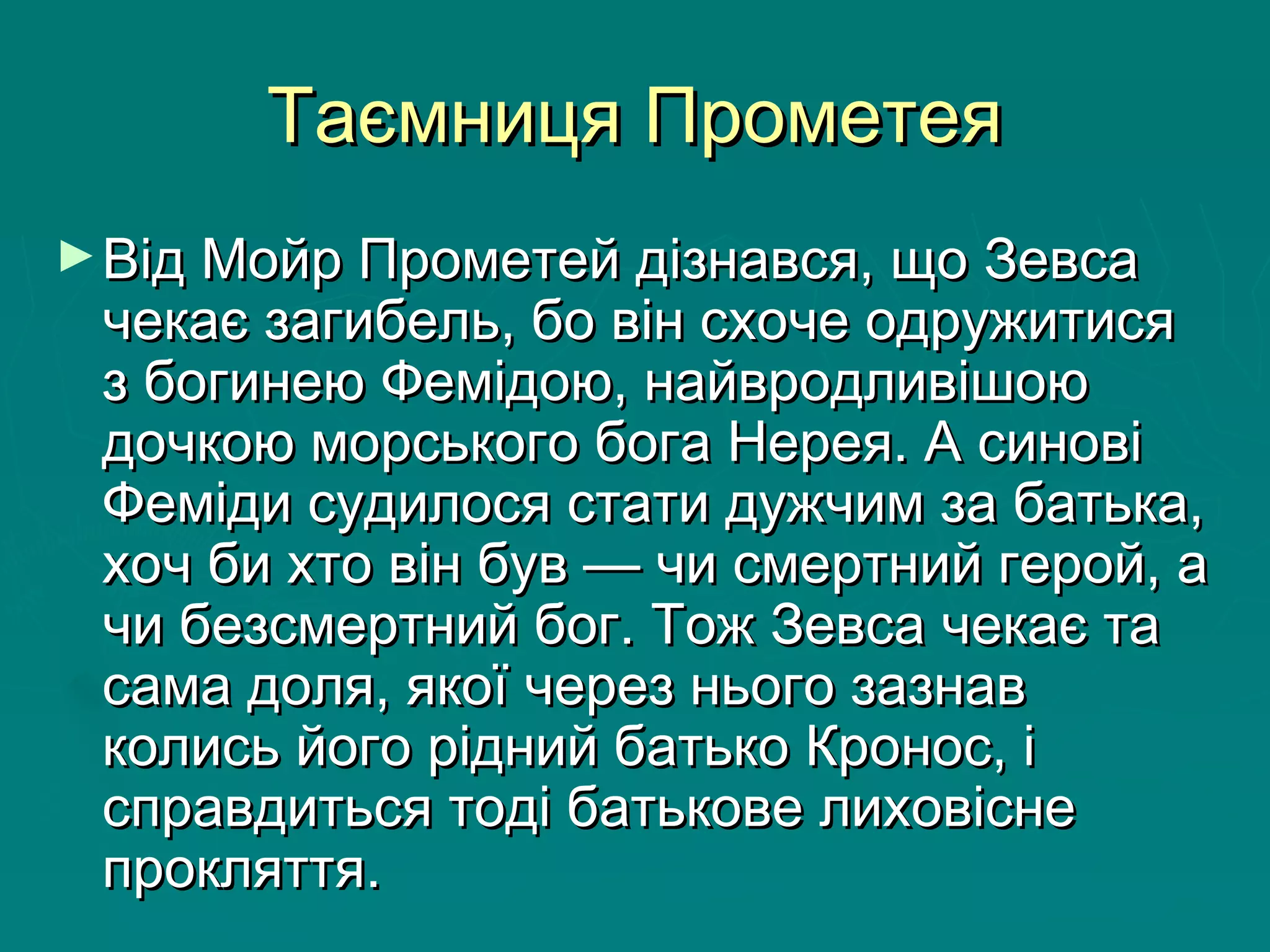 Таємниця ПрометеяТаємниця Прометея
►Від Мойр Прометей дізнався, що ЗевсаВід Мойр Прометей дізнався, що Зевса
чекає загибель, бо він схоче одружитисячекає загибель, бо він схоче одружитися
з богинею Фемідою, найвродливішоюз богинею Фемідою, найвродливішою
дочкою морського бога Нерея. А синовідочкою морського бога Нерея. А синові
Феміди судилося стати дужчим за батька,Феміди судилося стати дужчим за батька,
хоч би хто він був — чи смертний герой, ахоч би хто він був — чи смертний герой, а
чи безсмертний бог. Тож Зевса чекає тачи безсмертний бог. Тож Зевса чекає та
сама доля, якої через нього зазнавсама доля, якої через нього зазнав
колись його рідний батько Кронос, іколись його рідний батько Кронос, і
справдиться тоді батькове лиховіснесправдиться тоді батькове лиховісне
прокляття. прокляття. 
 
