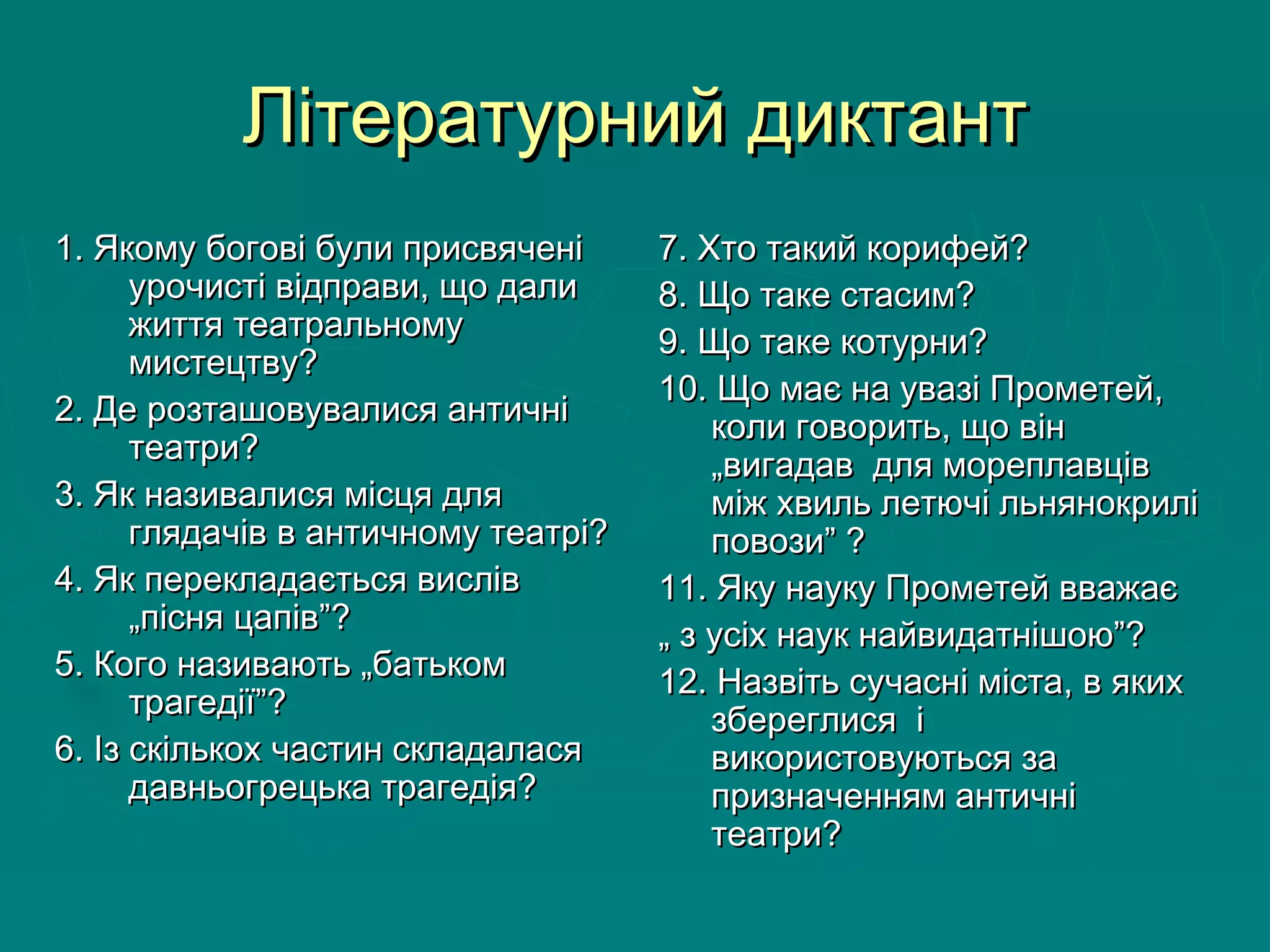 Літературний диктантЛітературний диктант
1. Якому богові були присвячені1. Якому богові були присвячені
урочисті відправи, що далиурочисті відправи, що дали
життя театральномужиття театральному
мистецтву?мистецтву?
2. Де розташовувалися античні2. Де розташовувалися античні
театри?театри?
3. Як називалися місця для3. Як називалися місця для
глядачів в античному театрі?глядачів в античному театрі?
4. Як перекладається вислів4. Як перекладається вислів
„пісня цапів”?„пісня цапів”?
5. Кого називають „батьком5. Кого називають „батьком
трагедії”?трагедії”?
6. Із скількох частин складалася6. Із скількох частин складалася
давньогрецька трагедія?давньогрецька трагедія?
7. Хто такий корифей?7. Хто такий корифей?
8. Що таке стасим?8. Що таке стасим?
9. Що таке котурни?9. Що таке котурни?
10. Що має на увазі Прометей,10. Що має на увазі Прометей,
коли говорить, що вінколи говорить, що він
„вигадав для мореплавців„вигадав для мореплавців
між хвиль летючі льнянокриліміж хвиль летючі льнянокрилі
повози” ?повози” ?
11. Яку науку Прометей вважає11. Яку науку Прометей вважає
„„ з усіх наук найвидатнішою”?з усіх наук найвидатнішою”?
12. Назвіть сучасні міста, в яких12. Назвіть сучасні міста, в яких
збереглися ізбереглися і
використовуються завикористовуються за
призначенням античніпризначенням античні
театри?театри?
 