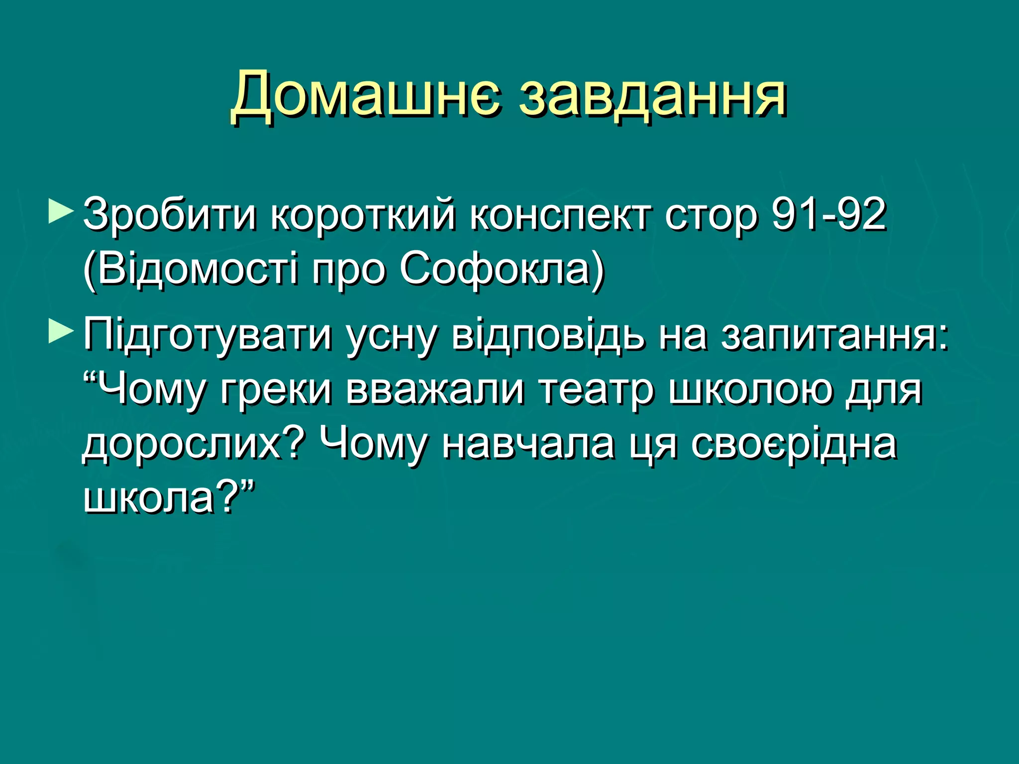 Домашнє завданняДомашнє завдання
►Зробити короткий конспект стор 91-92Зробити короткий конспект стор 91-92
(Відомості про Софокла)(Відомості про Софокла)
►Підготувати усну відповідь на запитання:Підготувати усну відповідь на запитання:
“Чому греки вважали театр школою для“Чому греки вважали театр школою для
дорослих? Чому навчала ця своєріднадорослих? Чому навчала ця своєрідна
школа?”школа?”
 