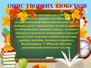 ОПИС ТВОРЧИХ ЗДОБУТКІВ
З 1993 року – Володимирівська СЗШ стала
справжнім центром дослідницько-
експерементальної діяльності для педагогів. За
двадцять років у навчальному закладі розроблені
та відпрацьовані методики пошуку , розвитку
навчання й виховання талановитої учнівської
молоді. Саме за ці роки освітній заклад став
окрасою, гордістю, духовним осередком с.
Володимирівка. У 2008 році здійснено
реконструкцію навчального закладу.
 
