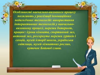 Особливості навчально-виховного процесу
полягають у реалізації інноваційних
педагогічних технологій: використання
інтерактивних технологій у навчально-
виховному процесі, мережа Інтернет,
працює: ігрова кімната, спортивний зал,
актовий зал, розгорнута мережа гуртків і
секцій, музей історії школи, українська
світлиця, музей кімнатних рослин,
куточок Бойової слави.
 
