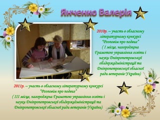 2011р. – участь в обласному літературному конкурсі
“Розповім про подвиг”
( ІІІ місце, нагороджена Грамотою управління освіти і
науки Дніпропетровської облдержадміністрації та
Дніпропетровської обласної ради ветеранів України)
2010р. – участь в обласному
літературному конкурсі
“Розповім про подвиг”
( І місце, нагороджена
Грамотою управління освіти і
науки Дніпропетровської
облдержадміністрації та
Дніпропетровської обласної
ради ветеранів України)
 