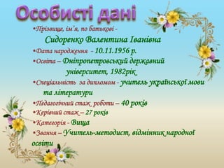 •Прізвище, ім’я, по батькові -
Сидоренко Валентина Іванівна
•Дата народження - 10.11.1956 р.
•Освіта – Дніпропетровський державний
університет, 1982рік
•Спеціальність за дипломом - учитель української мови
та літератури
•Педагогічний стаж роботи – 40 років
•Керівний стаж – 27 років
•Категорія - Вища
•Звання – Учитель-методист, відмінник народної
освіти
 