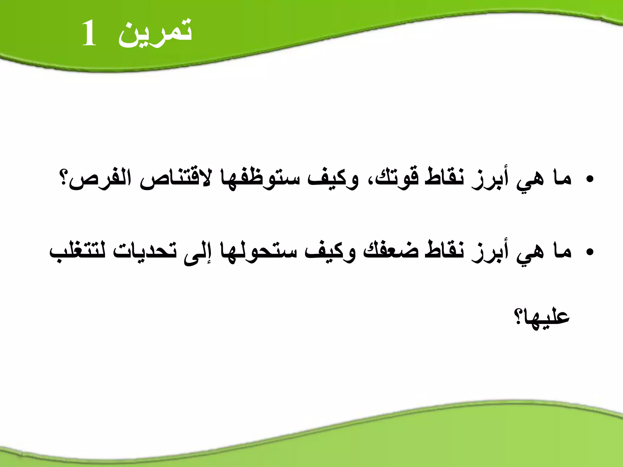 •‫الفرص؟‬ ‫القتناص‬ ‫ستوظفها‬ ‫وكيف‬ ،‫قوتك‬ ‫نقاط‬ ‫أبرز‬ ‫هي‬ ‫ما‬
•‫لتتغلب‬ ‫تحديات‬ ‫إلى‬ ‫ستحولها‬ ‫وكيف‬ ‫ضعفك‬ ‫نقاط‬ ‫أبرز‬ ‫هي‬ ‫ما‬
‫عليها؟‬
‫تمرين‬1
 