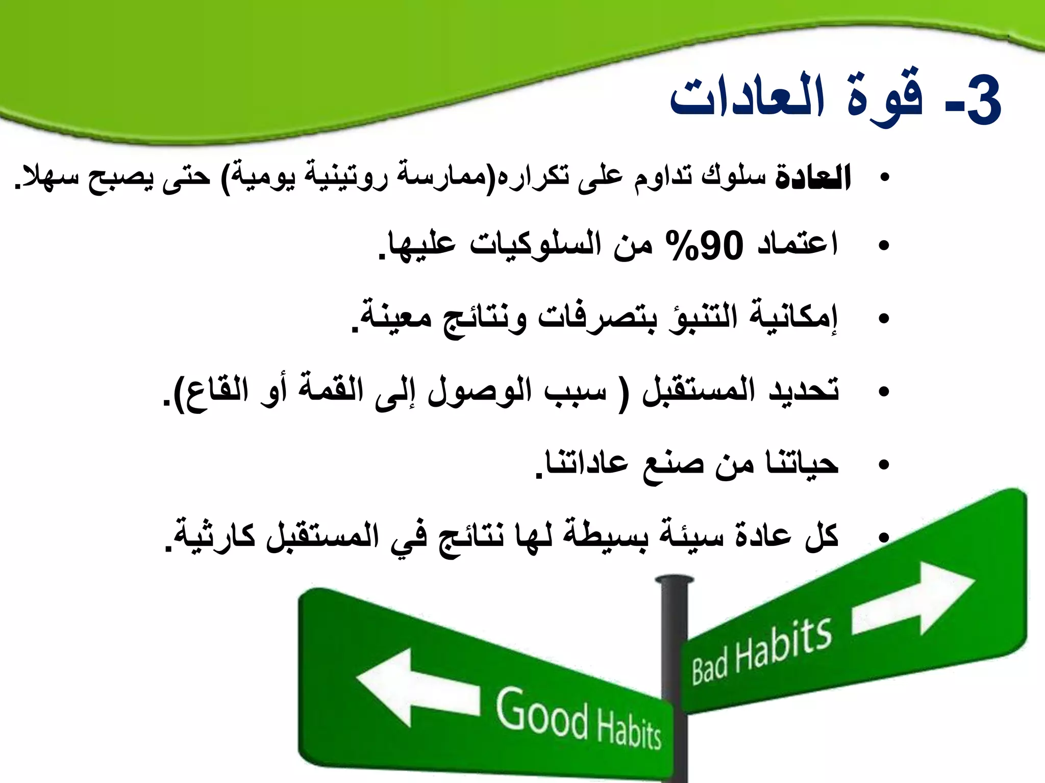 •‫العادة‬‫سلوك‬‫تكراره‬ ‫على‬ ‫تداوم‬(‫يومية‬ ‫روتينية‬ ‫ممارسة‬)‫يصبح‬ ‫حتى‬‫سهال‬.
•‫اعتماد‬90%‫السلوكيات‬ ‫من‬‫عليها‬.
•‫إمكانية‬‫ونتائج‬ ‫بتصرفات‬ ‫التنبؤ‬‫معينة‬.
•‫تحديد‬‫المستقبل‬(‫القاع‬ ‫أو‬ ‫القمة‬ ‫إلى‬ ‫الوصول‬ ‫سبب‬).
•‫عاداتنا‬ ‫صنع‬ ‫من‬ ‫حياتنا‬.
•‫كارثية‬ ‫المستقبل‬ ‫في‬ ‫نتائج‬ ‫لها‬ ‫بسيطة‬ ‫سيئة‬ ‫عادة‬ ‫كل‬.
3-‫العادات‬ ‫قوة‬
 